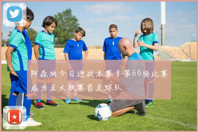 阿森纳今日迎战本赛季第60场比赛成为五大联赛首支球队