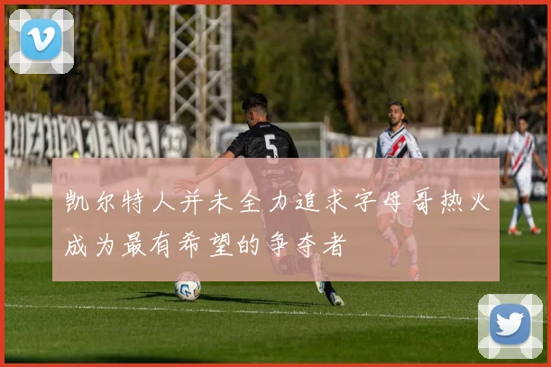 凯尔特人并未全力追求字母哥热火成为最有希望的争夺者