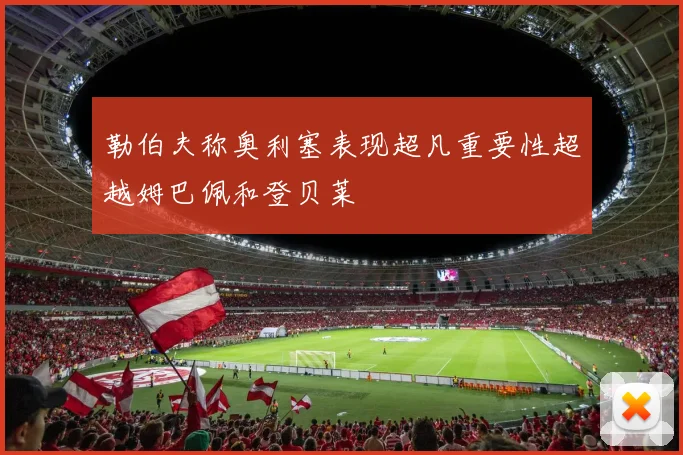 勒伯夫称奥利塞表现超凡重要性超越姆巴佩和登贝莱