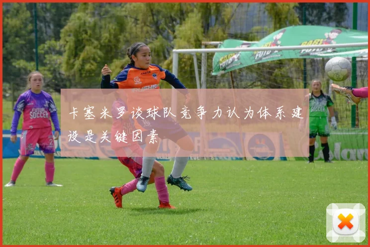 卡塞米罗谈球队竞争力认为体系建设是关键因素