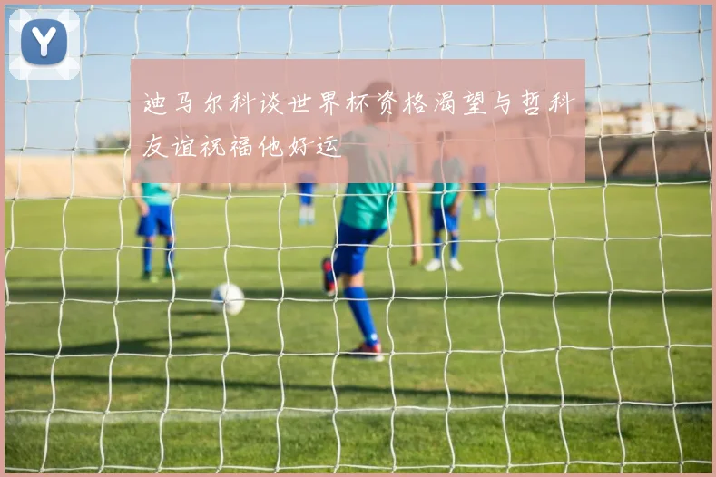 迪马尔科谈世界杯资格渴望与哲科友谊祝福他好运