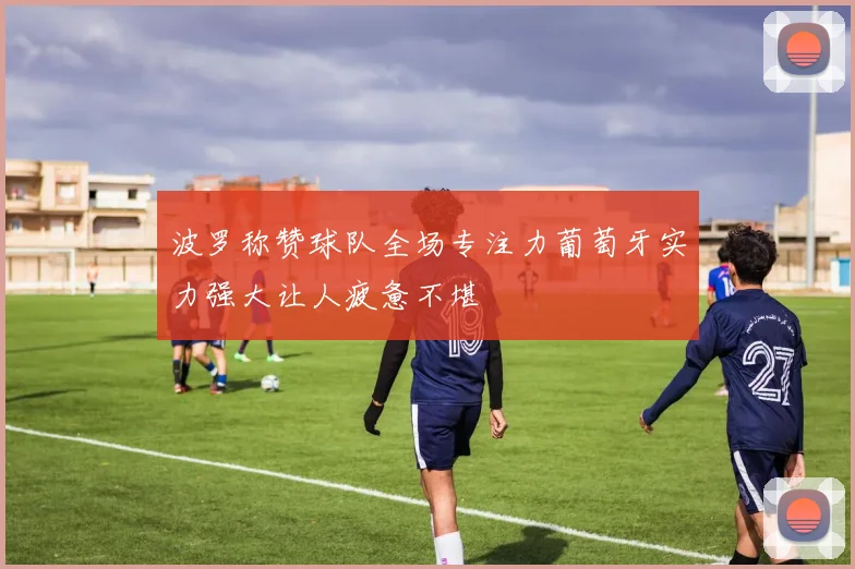 波罗称赞球队全场专注力葡萄牙实力强大让人疲惫不堪