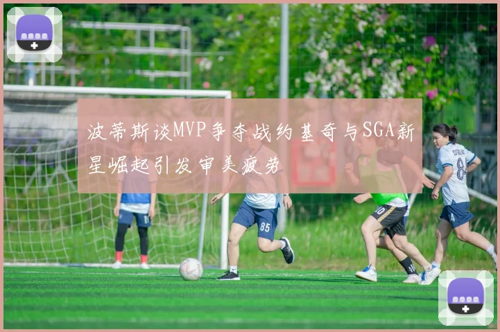 波蒂斯谈MVP争夺战约基奇与SGA新星崛起引发审美疲劳
