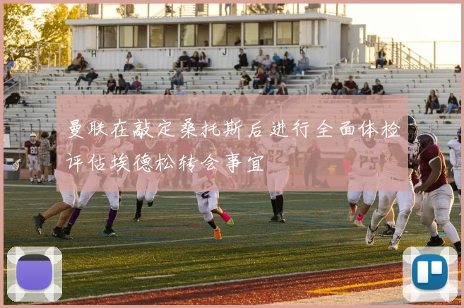 曼联在敲定桑托斯后进行全面体检评估埃德松转会事宜