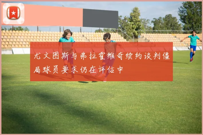 尤文图斯与弗拉霍维奇续约谈判僵局球员要求仍在评估中