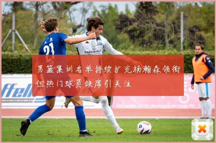男篮集训名单持续扩充杨瀚森领衔但热门球员缺席引关注