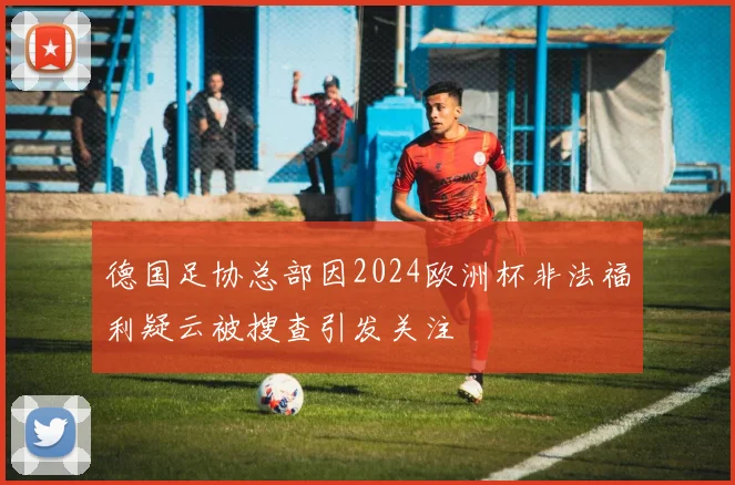 德国足协总部因2024欧洲杯非法福利疑云被搜查引发关注