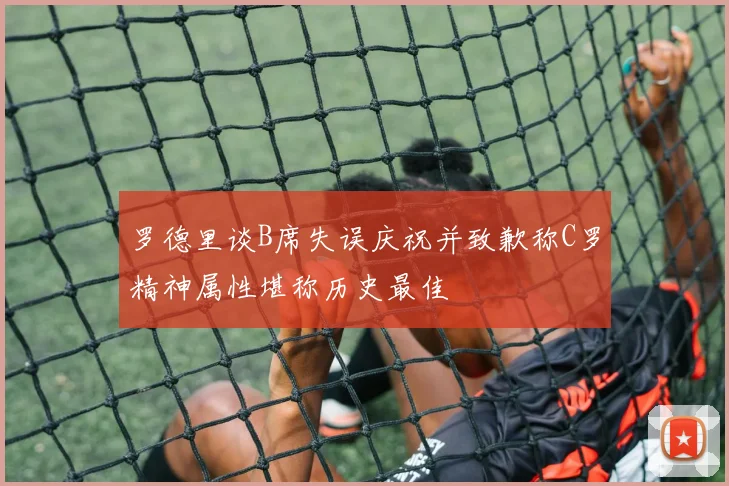 罗德里谈B席失误庆祝并致歉称C罗精神属性堪称历史最佳