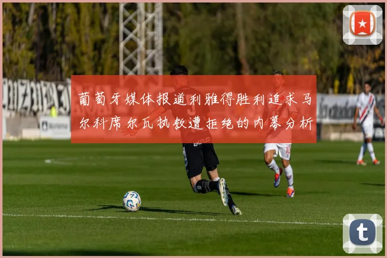 葡萄牙媒体报道利雅得胜利追求马尔科席尔瓦执教遭拒绝的内幕分析