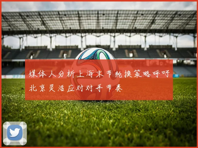 媒体人分析上海末节轮换策略呼吁北京灵活应对对手节奏