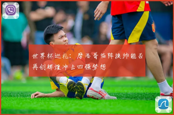 世界杯巡礼：摩洛哥临阵换帅能否再创辉煌冲击四强梦想