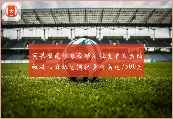 英媒报道切尔西锁定拉克鲁瓦为防线核心目标古斯托身价高达7500万镑