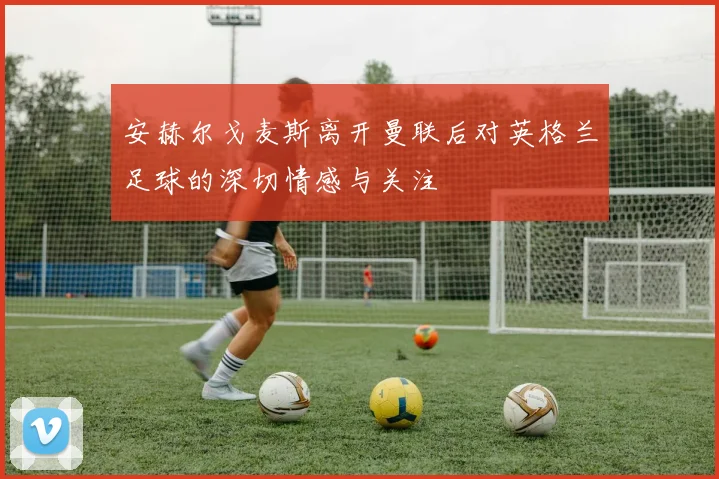 安赫尔戈麦斯离开曼联后对英格兰足球的深切情感与关注