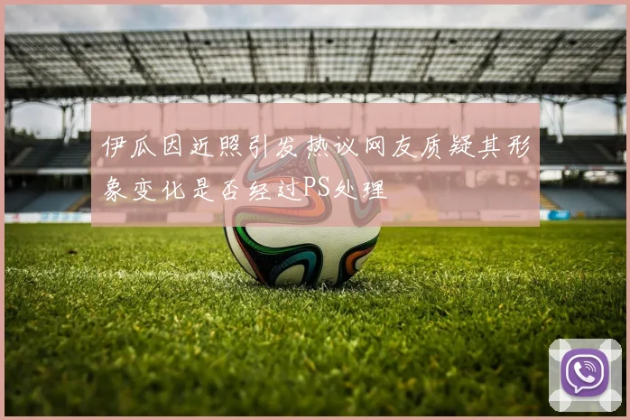伊瓜因近照引发热议网友质疑其形象变化是否经过PS处理