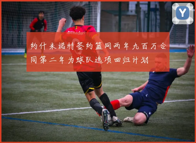 约什米诺特签约篮网两年九百万合同第二年为球队选项回归计划