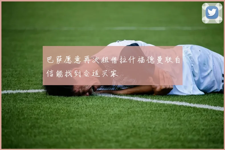 巴萨愿意再次租借拉什福德曼联自信能找到合适买家