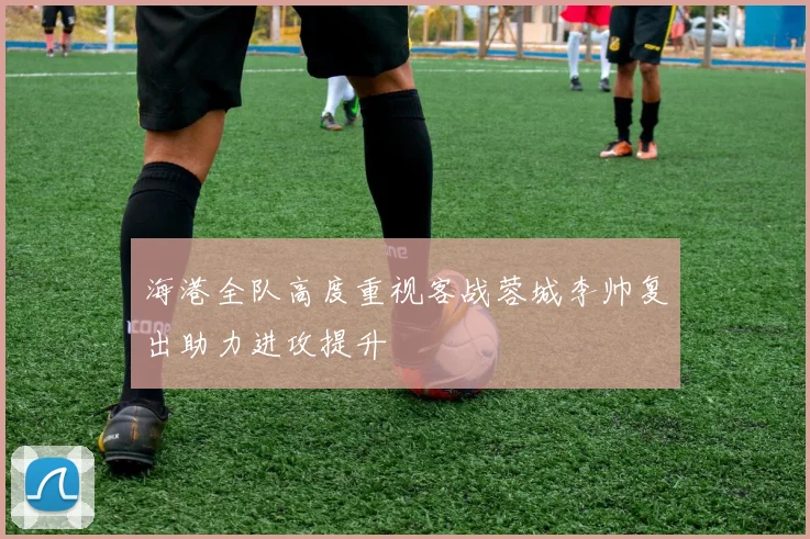 海港全队高度重视客战蓉城李帅复出助力进攻提升