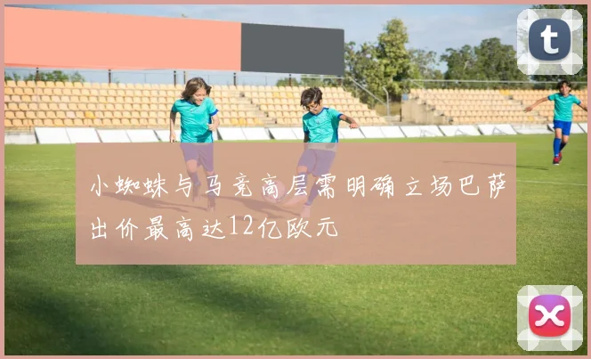 小蜘蛛与马竞高层需明确立场巴萨出价最高达12亿欧元