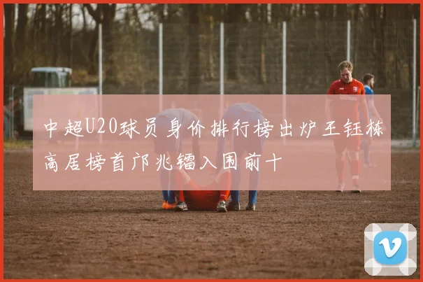 中超U20球员身价排行榜出炉王钰栋高居榜首邝兆镭入围前十