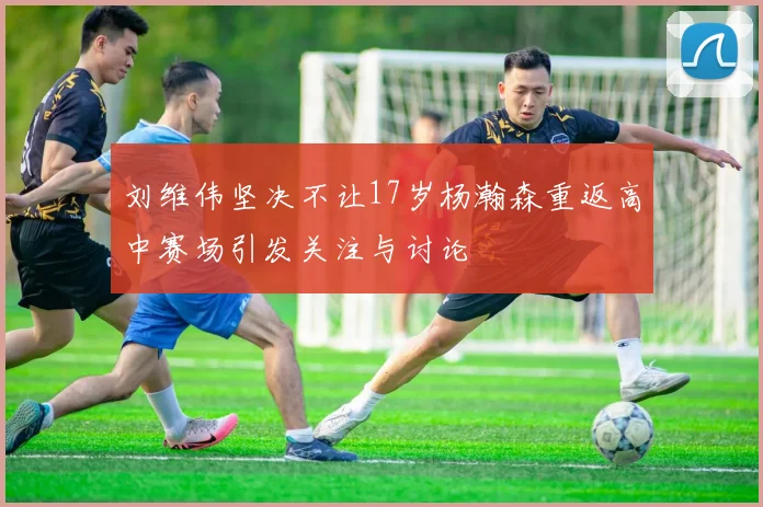 刘维伟坚决不让17岁杨瀚森重返高中赛场引发关注与讨论