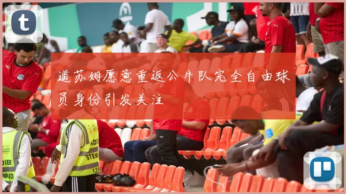 道苏姆愿意重返公牛队完全自由球员身份引发关注