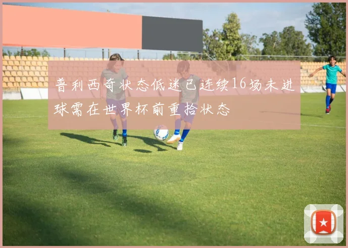 普利西奇状态低迷已连续16场未进球需在世界杯前重拾状态